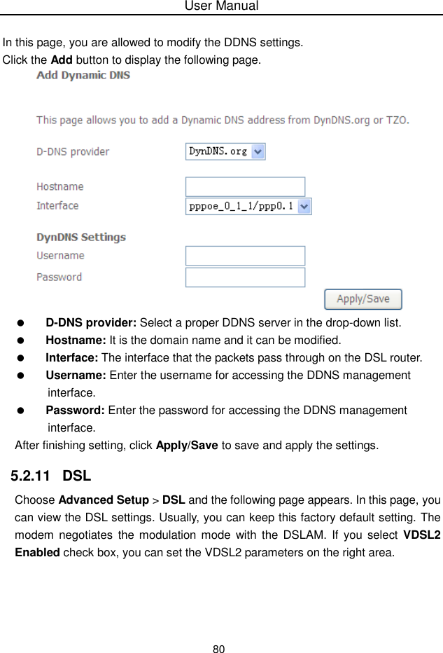 User Manual80In this page, you are allowed to modify the DDNS settings.Click the Add button to display the following page.D-DNS provider: Select a proper DDNS server in the drop-down list.Hostname: It is the domain name and it can be modified.Interface: The interface that the packets pass through on the DSL router.Username: Enter the username for accessing the DDNS managementinterface.Password: Enter the password for accessing the DDNS managementinterface.After finishing setting, click Apply/Save to save and apply the settings.5.2.11  DSLChoose Advanced Setup &gt;DSL and the following page appears. In this page, youcan view the DSL settings. Usually, you can keep this factory default setting. Themodem  negotiates the modulation mode with the DSLAM. If you select VDSL2Enabled check box, you can set the VDSL2 parameters on the right area.