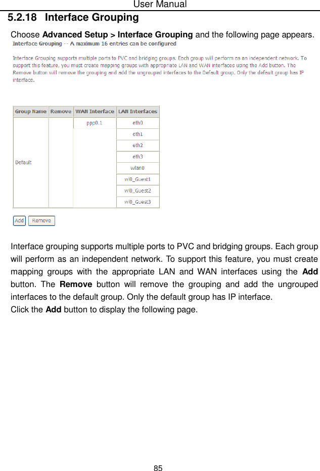 User Manual855.2.18  Interface GroupingChoose Advanced Setup &gt; Interface Grouping and the following page appears.Interface grouping supports multiple ports to PVC and bridging groups. Each groupwill perform as an independent network. To support this feature, you must createmapping groups with the appropriate  LAN  and  WAN  interfaces using  the  Addbutton. The Remove button will remove the grouping and add the ungroupedinterfaces to the default group. Only the default group has IP interface.Click the Add button to display the following page.