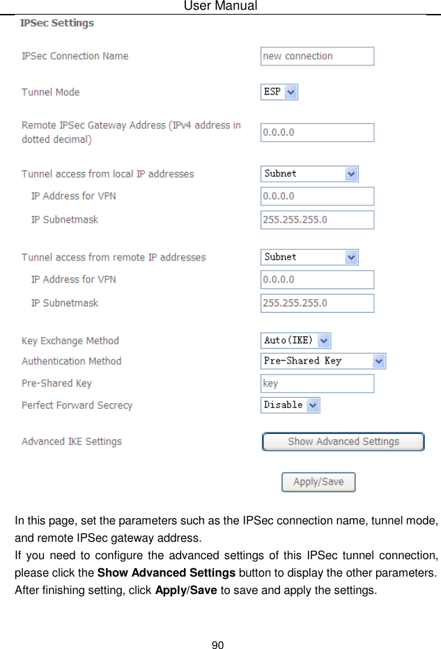 User Manual90In this page, set the parameters such as the IPSec connection name, tunnel mode,and remote IPSec gateway address.If you need to configure the advanced settings of this IPSec tunnel  connection,please click the Show Advanced Settings button to display the other parameters.After finishing setting, click Apply/Save to save and apply the settings.