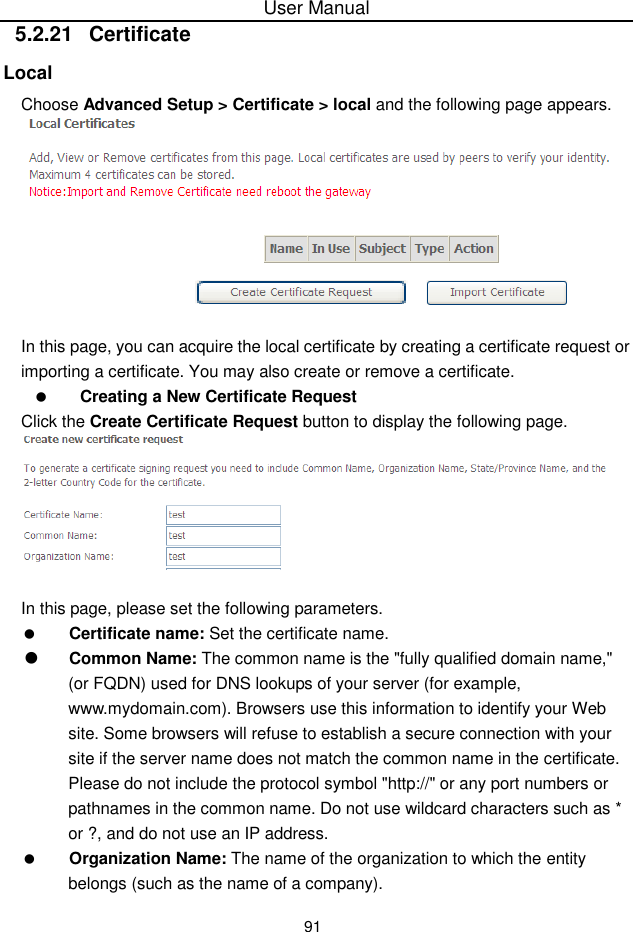 User Manual915.2.21  CertificateLocalChoose Advanced Setup &gt; Certificate &gt; local and the following page appears.In this page, you can acquire the local certificate by creating a certificate request orimporting a certificate. You may also create or remove a certificate.Creating a New Certificate RequestClick the Create Certificate Request button to display the following page.In this page, please set the following parameters.Certificate name: Set the certificate name.Common Name: The common name is the &quot;fully qualified domain name,&quot;(or FQDN) used for DNS lookups of your server (for example,www.mydomain.com). Browsers use this information to identify your Website. Some browsers will refuse to establish a secure connection with yoursite if the server name does not match the common name in the certificate.Please do not include the protocol symbol &quot;http://&quot; or any port numbers orpathnames in the common name. Do not use wildcard characters such as *or ?, and do not use an IP address.Organization Name: The name of the organization to which the entitybelongs (such as the name of a company).