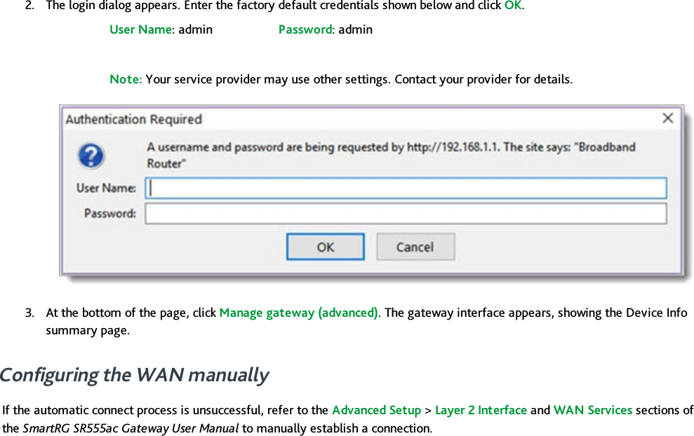 2. The login dialog appears. Enter the factory default credentials shown below and click OK.User Name: admin Password: adminNote: Your service provider may use other settings. Contact your provider for details.3. At the bottom of the page, click Manage gateway (advanced). The gateway interface appears, showing the Device Infosummary page.Configuring the WAN manuallyIf the automatic connect process is unsuccessful, refer to the Advanced Setup &gt;Layer 2 Interface and WAN Services sections ofthe SmartRG SR555ac Gateway User Manual to manually establish a connection.