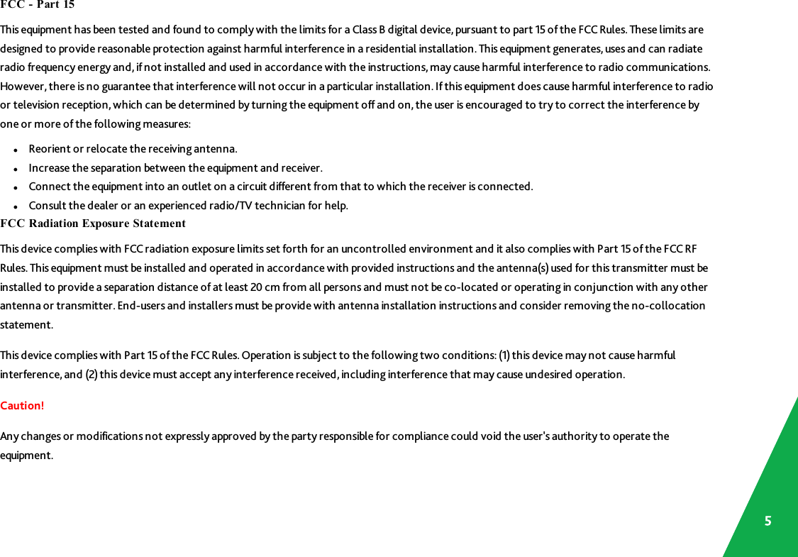 FCC - Part 15This equipment has been tested and found to comply with the limits for a Class B digital device, pursuant to part 15of the FCCRules.These limits aredesigned to provide reasonable protection against harmful interference in a residential installation. This equipment generates, uses and can radiateradio frequency energy and, ifnot installed and used in accordance with the instructions, may cause harmful interference to radio communications.However, there is no guarantee that interference will not occur in a particular installation. If this equipment does cause harmful interference to radioor television reception, which can be determined by turning the equipment off and on, the user is encouraged to try to correct the interference byone or more of the following measures:lReorient or relocate the receiving antenna.lIncrease the separation between the equipment and receiver.lConnect the equipment into an outlet on a circuit different from that to which the receiver is connected.lConsult the dealer or an experienced radio/TV technician for help.FCC Radiation Exposure StatementThis device complies with FCC radiation exposure limits set forth for an uncontrolled environment and it also complies with Part 15 of the FCC RFRules. This equipment must be installed and operated in accordance with provided instructions and the antenna(s)used for this transmitter must beinstalled to provide a separation distance of at least 20 cm from all persons and must not be co-located or operating in conjunction with any otherantenna or transmitter. End-users and installers must be provide with antenna installation instructions and consider removing the no-collocationstatement.This device complies with Part 15of the FCCRules.Operation is subject to the following two conditions: (1) this device may not cause harmfulinterference, and (2) this device must accept any interference received, including interference that may cause undesired operation.Caution!Any changes or modifications not expressly approved by the party responsible for compliance could void the user&apos;s authority to operate theequipment.5