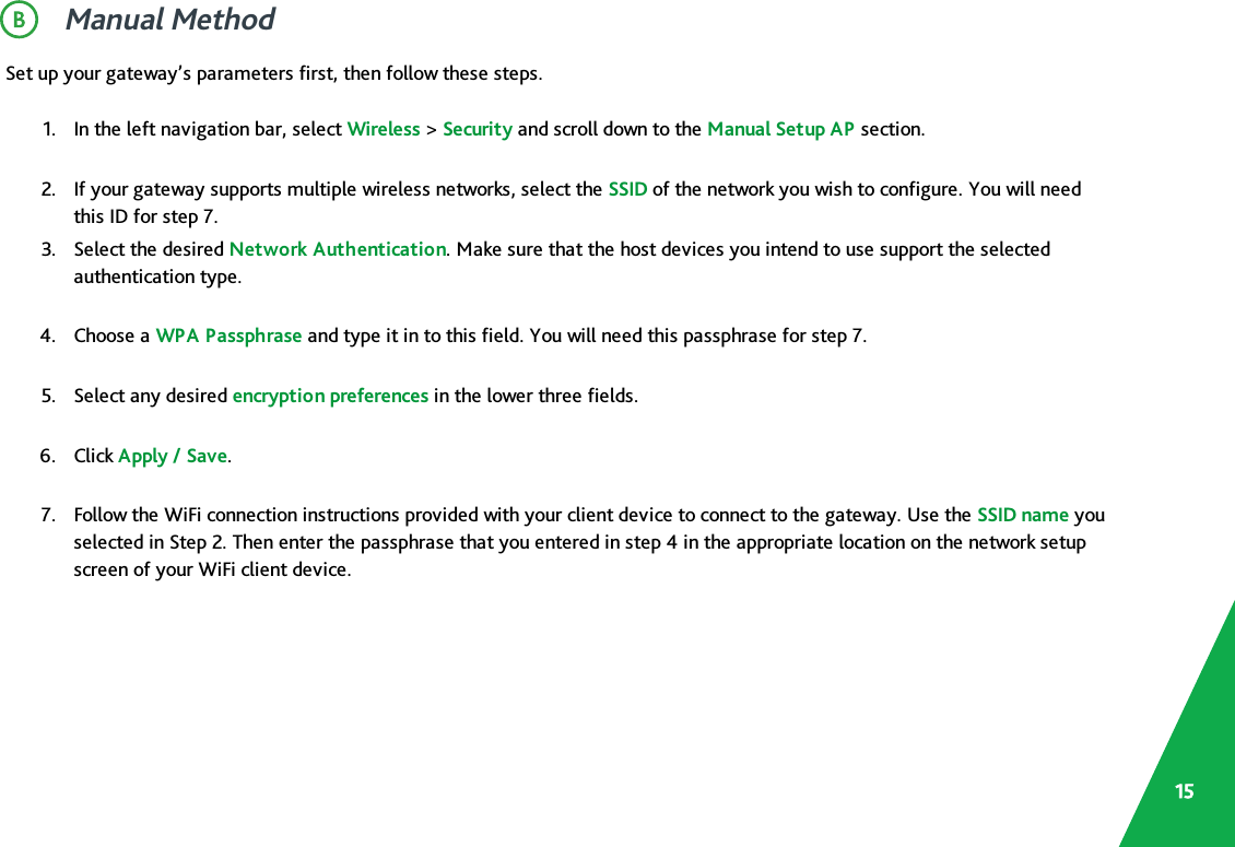 Manual MethodSet up your gateway’s parameters first, then follow these steps.1. In the left navigation bar, select Wireless &gt;Security and scroll down to the Manual Setup AP section.2. If your gateway supports multiple wireless networks, select the SSID of the network you wish to configure. You will needthis ID for step 7.3. Select the desired Network Authentication. Make sure that the host devices you intend to use support the selectedauthentication type.4. Choose a WPA Passphrase and type it in to this field. You will need this passphrase for step 7.5. Select any desired encryption preferences in the lower three fields.6. Click Apply / Save.7. Follow the WiFi connection instructions provided with your client device to connect to the gateway. Use the SSID name youselected in Step 2. Then enter the passphrase that you entered in step 4 in the appropriate location on the network setupscreen of your WiFi client device.15