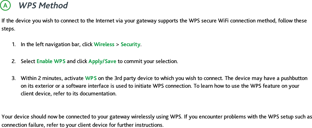 WPS MethodIf the device you wish to connect to the Internet via your gateway supports the WPS secure WiFi connection method, follow thesesteps.1. In the left navigation bar, click Wireless &gt;Security.2. Select Enable WPS and click Apply/Save to commit your selection.3. Within 2 minutes, activate WPS on the 3rd party device to which you wish to connect. The device may have a pushbuttonon its exterior or a software interface is used to initiate WPS connection. To learn how to use the WPS feature on yourclient device, refer to its documentation.Your device should now be connected to your gateway wirelessly using WPS. If you encounter problems with the WPS setup such asconnection failure, refer to your client device for further instructions.