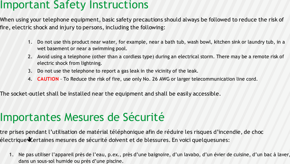 Important Safety InstructionsWhen using your telephone equipment, basic safety precautions should always be followed to reduce the risk offire, electric shock and injury to persons, including the following:1. Do not use this product near water, for example, near a bath tub, wash bowl, kitchen sink or laundry tub, in awet basement or near a swimming pool.2. Avoid using a telephone (other than a cordless type) during an electrical storm. There may be a remote risk ofelectric shock from lightning.3. Do not use the telephone to report a gas leak in the vicinity of the leak.4. CAUTION - To Reduce the risk of fire, use only No. 26 AWG or larger telecommunication line cord.The socket-outlet shall be installed near the equipment and shall be easily accessible.Importantes Mesures de Sécuritétre prises pendant l’utilisation de matérial téléphonique afin de réduire les risques d’incendie, de chocélectriqueêCertaines mesures de sécurité doivent et de blessures. En voici quelquesunes:1. Ne pas utiliser l’appareil près de l’eau, p.ex., près d’une baignoire, d’un lavabo, d’un évier de cuisine, d’un bac à laver,dans un sous-sol humide ou près d’une piscine.