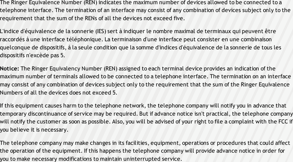 The Ringer Equivalence Number (REN) indicates the maximum number of devices allowed to be connected to atelephone interface. The termination of an interface may consist of any combination of devices subject only to therequirement that the sum of the RENs of all the devices not exceed five.L&apos;indice d&apos;équivalence de la sonnerie (IES) sert à indiquer le nombre maximal de terminaux qui peuvent êtreraccordés à une interface téléphonique. La terminaison d&apos;une interface peut consister en une combinaisonquelconque de dispositifs, à la seule condition que la somme d&apos;indices d&apos;équivalence de la sonnerie de tous lesdispositifs n&apos;excède pas 5.Notice: The Ringer Equivalency Number (REN) assigned to each terminal device provides an indication of themaximum number of terminals allowed to be connected to a telephone interface. The termination on an interfacemay consist of any combination of devices subject only to the requirement that the sum of the Ringer EquivalenceNumbers of all the devices does not exceed 5.If this equipment causes harm to the telephone network, the telephone company will notify you in advance thattemporary discontinuance of service may be required. But if advance notice isn&apos;t practical, the telephone companywill notify the customer as soon as possible. Also, you will be advised of your right to file a complaint with the FCC ifyou believe it is necessary.The telephone company may make changes in its facilities, equipment, operations or procedures that could affectthe operation of the equipment. If this happens the telephone company will provide advance notice in order foryou to make necessary modifications to maintain uninterrupted service.