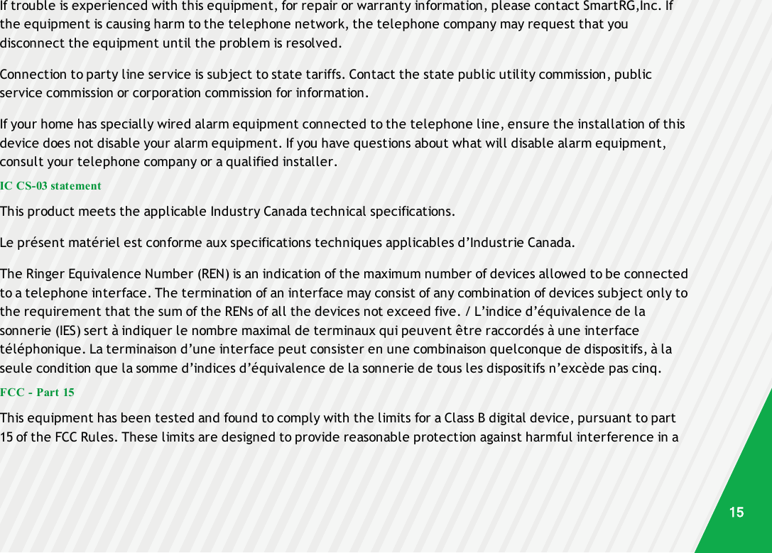 If trouble is experienced with this equipment, for repair or warranty information, please contact SmartRG,Inc. Ifthe equipment is causing harm to the telephone network, the telephone company may request that youdisconnect the equipment until the problem is resolved.Connection to party line service is subject to state tariffs. Contact the state public utility commission, publicservice commission or corporation commission for information.If your home has specially wired alarm equipment connected to the telephone line, ensure the installation of thisdevice does not disable your alarm equipment. If you have questions about what will disable alarm equipment,consult your telephone company or a qualified installer.IC CS-03 statementThis product meets the applicable Industry Canada technical specifications.Le présent matériel est conforme aux specifications techniques applicables d’Industrie Canada.The Ringer Equivalence Number (REN) is an indication of the maximum number of devices allowed to be connectedto a telephone interface. The termination of an interface may consist of any combination of devices subject only tothe requirement that the sum of the RENs of all the devices not exceed five. / L’indice d’équivalence de lasonnerie (IES) sert à indiquer le nombre maximal de terminaux qui peuvent être raccordés à une interfacetéléphonique. La terminaison d’une interface peut consister en une combinaison quelconque de dispositifs, à laseule condition que la somme d’indices d’équivalence de la sonnerie de tous les dispositifs n’excède pas cinq.FCC - Part 15This equipment has been tested and found to comply with the limits for a Class B digital device, pursuant to part15 of the FCC Rules. These limits are designed to provide reasonable protection against harmful interference in a15