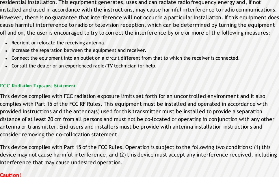 residential installation. This equipment generates, uses and can radiate radio frequency energy and, if notinstalled and used in accordance with the instructions, may cause harmful interference to radio communications.However, there is no guarantee that interference will not occur in a particular installation. If this equipment doescause harmful interference to radio or television reception, which can be determined by turning the equipmentoff and on, the user is encouraged to try to correct the interference by one or more of the following measures:lReorient or relocate the receiving antenna.lIncrease the separation between the equipment and receiver.lConnect the equipment into an outlet on a circuit different from that to which the receiver is connected.lConsult the dealer or an experienced radio/TV technician for help.FCC Radiation Exposure StatementThis device complies with FCC radiation exposure limits set forth for an uncontrolled environment and it alsocomplies with Part 15 of the FCC RF Rules. This equipment must be installed and operated in accordance withprovided instructions and the antenna(s) used for this transmitter must be installed to provide a separationdistance of at least 20 cm from all persons and must not be co-located or operating in conjunction with any otherantenna or transmitter. End-users and installers must be provide with antenna installation instructions andconsider removing the no-collocation statement.This device complies with Part 15 of the FCC Rules. Operation is subject to the following two conditions: (1) thisdevice may not cause harmful interference, and (2) this device must accept any interference received, includinginterference that may cause undesired operation.Caution!