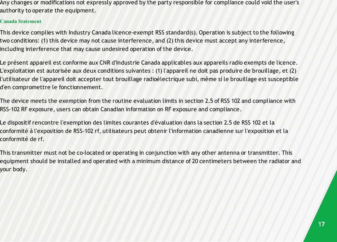 Any changes or modifications not expressly approved by the party responsible for compliance could void the user&apos;sauthority to operate the equipment.Canada StatementThis device complies with Industry Canada licence-exempt RSS standard(s). Operation is subject to the followingtwo conditions: (1) this device may not cause interference, and (2) this device must accept any interference,including interference that may cause undesired operation of the device.Le présent appareil est conforme aux CNR d&apos;Industrie Canada applicables aux appareils radio exempts de licence.L&apos;exploitation est autorisée aux deux conditions suivantes : (1) l&apos;appareil ne doit pas produire de brouillage, et (2)l&apos;utilisateur de l&apos;appareil doit accepter tout brouillage radioélectrique subi, même si le brouillage est susceptibled&apos;en compromettre le fonctionnement.The device meets the exemption from the routine evaluation limits in section 2.5 of RSS 102 and compliance withRSS-102 RF exposure, users can obtain Canadian information on RF exposure and compliance.Le dispositif rencontre l&apos;exemption des limites courantes d&apos;évaluation dans la section 2.5 de RSS 102 et laconformité à l&apos;exposition de RSS-102 rf, utilisateurs peut obtenir l&apos;information canadienne sur l&apos;exposition et laconformité de rf.This transmitter must not be co-located or operating in conjunction with any other antenna or transmitter. Thisequipment should be installed and operated with a minimum distance of 20 centimeters between the radiator andyour body.17