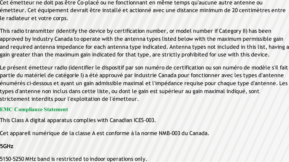 Cet émetteur ne doit pas être Co-placé ou ne fonctionnant en même temps qu&apos;aucune autre antenne ouémetteur. Cet équipement devrait être installé et actionné avec une distance minimum de 20 centimètres entrele radiateur et votre corps.This radio transmitter (identify the device by certification number, or model number if Category II) has beenapproved by Industry Canada to operate with the antenna types listed below with the maximum permissible gainand required antenna impedance for each antenna type indicated. Antenna types not included in this list, having again greater than the maximum gain indicated for that type, are strictly prohibited for use with this device.Le présent émetteur radio (identifier le dispositif par son numéro de certification ou son numéro de modèle s&apos;il faitpartie du matériel de catégorie I) a été approuvé par Industrie Canada pour fonctionner avec les types d&apos;antenneénumérés ci-dessous et ayant un gain admissible maximal et l&apos;impédance requise pour chaque type d&apos;antenne. Lestypes d&apos;antenne non inclus dans cette liste, ou dont le gain est supérieur au gain maximal indiqué, sontstrictement interdits pour l&apos;exploitation de l&apos;émetteur.EMC Compliance StatementThis Class A digital apparatus complies with Canadian ICES-003.Cet appareil numérique de la classe A est conforme à la norme NMB-003 du Canada.5GHz5150-5250 MHz band is restricted to indoor operations only.