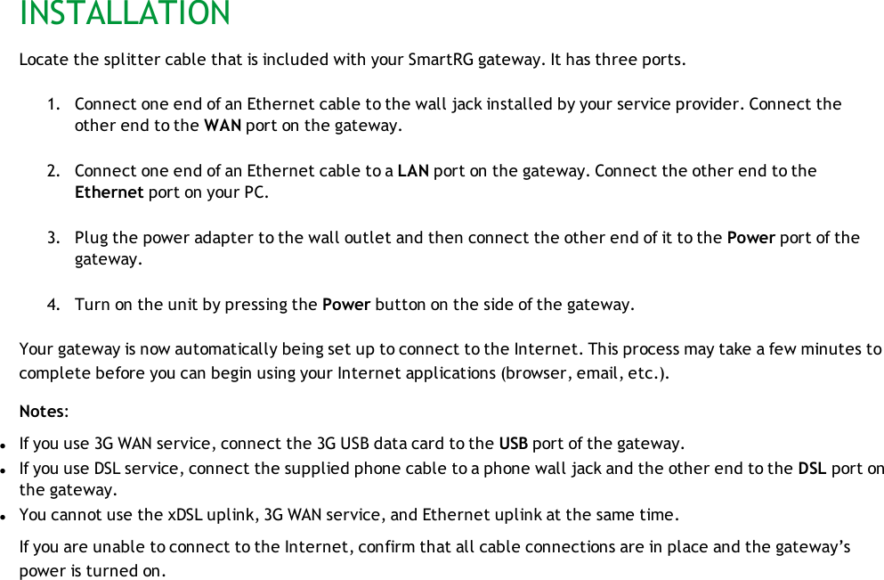 INSTALLATIONLocate the splitter cable that is included with your SmartRG gateway. It has three ports.1. Connect one end of an Ethernet cable to the wall jack installed by your service provider. Connect theother end to the WAN port on the gateway.2. Connect one end of an Ethernet cable to a LAN port on the gateway. Connect the other end to theEthernet port on your PC.3. Plug the power adapter to the wall outlet and then connect the other end of it to the Power port of thegateway.4. Turn on the unit by pressing the Power button on the side of the gateway.Your gateway is now automatically being set up to connect to the Internet. This process may take a few minutes tocomplete before you can begin using your Internet applications (browser, email, etc.).Notes:lIf you use 3G WAN service, connect the 3G USB data card to the USB port of the gateway.lIf you use DSL service, connect the supplied phone cable to a phone wall jack and the other end to the DSL port onthe gateway.lYou cannot use the xDSL uplink, 3G WAN service, and Ethernet uplink at the same time.If you are unable to connect to the Internet, confirm that all cable connections are in place and the gateway’spower is turned on.