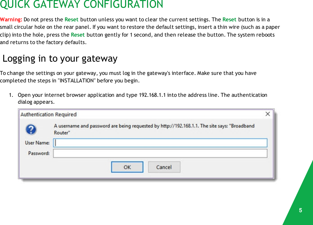 QUICK GATEWAY CONFIGURATIONWarning: Do not press the Reset button unless you want to clear the current settings. The Reset button is in asmall circular hole on the rear panel. If you want to restore the default settings, insert a thin wire (such as a paperclip) into the hole, press the Reset button gently for 1 second, and then release the button. The system rebootsand returns to the factory defaults.Logging in to your gatewayTo change the settings on your gateway, you must log in the gateway&apos;s interface. Make sure that you havecompleted the steps in &quot;INSTALLATION&quot; before you begin.1. Open your internet browser application and type 192.168.1.1 into the address line. The authenticationdialog appears.5