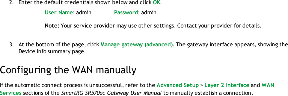 2. Enter the default credentials shown below and click OK.User Name: admin Password: adminNote: Your service provider may use other settings. Contact your provider for details.3. At the bottom of the page, click Manage gateway (advanced). The gateway interface appears, showing theDevice Info summary page.Configuring the WAN manuallyIf the automatic connect process is unsuccessful, refer to the Advanced Setup &gt;Layer 2 Interface and WANServices sections of the SmartRG SR570ac Gateway User Manual to manually establish a connection.