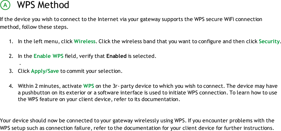 WPS MethodIf the device you wish to connect to the Internet via your gateway supports the WPS secure WiFi connectionmethod, follow these steps.1. In the left menu, click Wireless. Click the wireless band that you want to configure and then click Security.2. In the Enable WPS field, verify that Enabled is selected..3. Click Apply/Save to commit your selection.4. Within 2 minutes, activate WPS on the 3r- party device to which you wish to connect. The device may havea pushbutton on its exterior or a software interface is used to initiate WPS connection. To learn how to usethe WPS feature on your client device, refer to its documentation.Your device should now be connected to your gateway wirelessly using WPS. If you encounter problems with theWPS setup such as connection failure, refer to the documentation for your client device for further instructions.