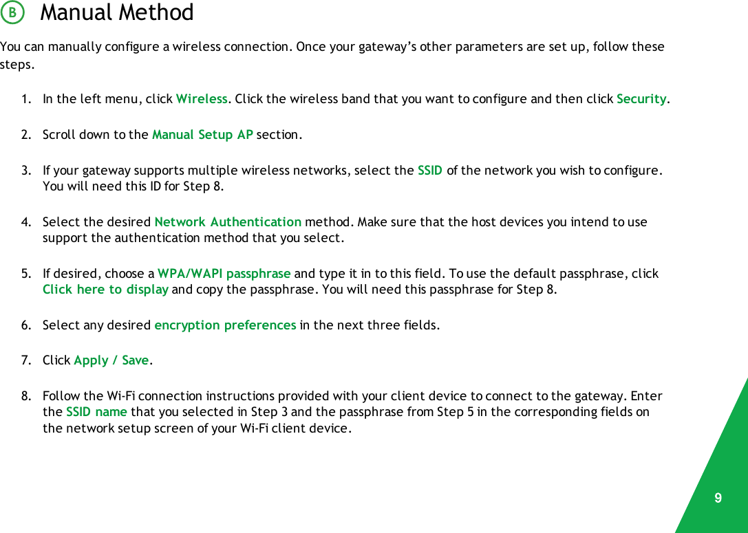 Manual MethodYou can manually configure a wireless connection. Once your gateway’s other parameters are set up, follow thesesteps.1. In the left menu, click Wireless. Click the wireless band that you want to configure and then click Security.2. Scroll down to the Manual Setup AP section.3. If your gateway supports multiple wireless networks, select the SSID of the network you wish to configure.You will need this ID for Step 8.4. Select the desired Network Authentication method. Make sure that the host devices you intend to usesupport the authentication method that you select.5. If desired, choose a WPA/WAPI passphrase and type it in to this field. To use the default passphrase, clickClick here to display and copy the passphrase. You will need this passphrase for Step 8.6. Select any desired encryption preferences in the next three fields.7. Click Apply / Save.8. Follow the Wi-Fi connection instructions provided with your client device to connect to the gateway. Enterthe SSID name that you selected in Step 3 and the passphrase from Step 5 in the corresponding fields onthe network setup screen of your Wi-Fi client device.9