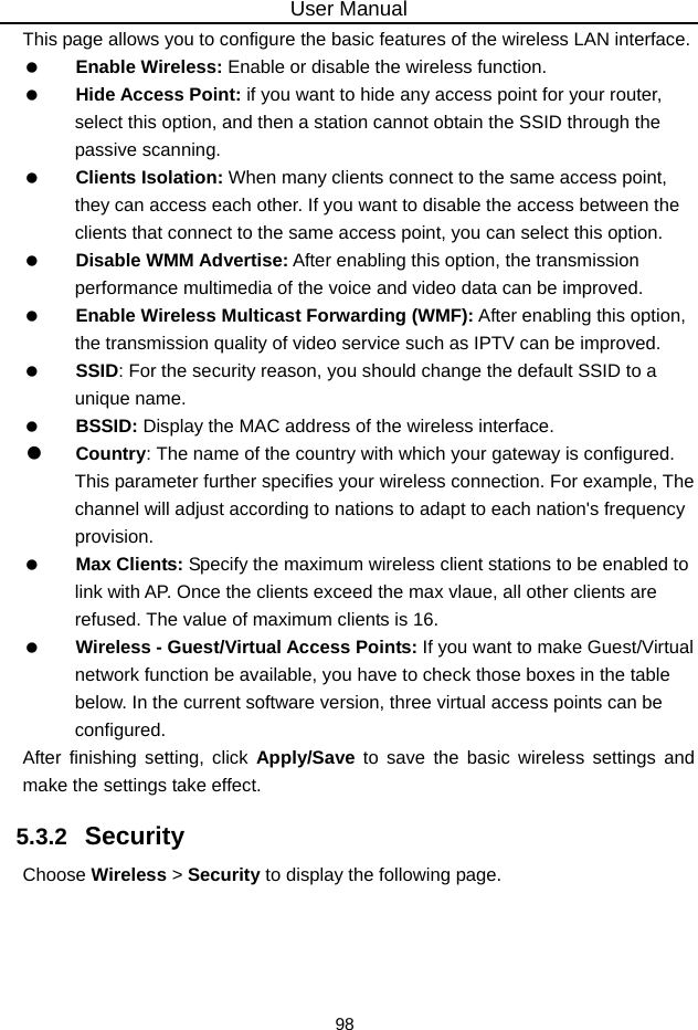 User Manual 98 This page allows you to configure the basic features of the wireless LAN interface.   Enable Wireless: Enable or disable the wireless function.   Hide Access Point: if you want to hide any access point for your router, select this option, and then a station cannot obtain the SSID through the passive scanning.   Clients Isolation: When many clients connect to the same access point, they can access each other. If you want to disable the access between the clients that connect to the same access point, you can select this option.   Disable WMM Advertise: After enabling this option, the transmission performance multimedia of the voice and video data can be improved.   Enable Wireless Multicast Forwarding (WMF): After enabling this option, the transmission quality of video service such as IPTV can be improved.     SSID: For the security reason, you should change the default SSID to a unique name.   BSSID: Display the MAC address of the wireless interface.   Country: The name of the country with which your gateway is configured. This parameter further specifies your wireless connection. For example, The channel will adjust according to nations to adapt to each nation&apos;s frequency provision.   Max Clients: Specify the maximum wireless client stations to be enabled to link with AP. Once the clients exceed the max vlaue, all other clients are refused. The value of maximum clients is 16.   Wireless - Guest/Virtual Access Points: If you want to make Guest/Virtual network function be available, you have to check those boxes in the table below. In the current software version, three virtual access points can be configured. After finishing setting, click Apply/Save to save the basic wireless settings and make the settings take effect. 5.3.2   Security Choose Wireless &gt; Security to display the following page. 