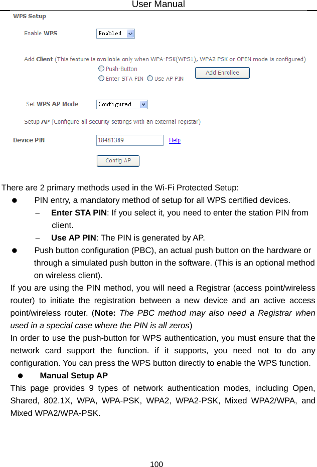 User Manual 100   There are 2 primary methods used in the Wi-Fi Protected Setup:    PIN entry, a mandatory method of setup for all WPS certified devices. – Enter STA PIN: If you select it, you need to enter the station PIN from client. – Use AP PIN: The PIN is generated by AP.    Push button configuration (PBC), an actual push button on the hardware or through a simulated push button in the software. (This is an optional method on wireless client). If you are using the PIN method, you will need a Registrar (access point/wireless router) to initiate the registration between a new device and an active access point/wireless router. (Note: The PBC method may also need a Registrar when used in a special case where the PIN is all zeros) In order to use the push-button for WPS authentication, you must ensure that the network card support the function. if it supports, you need not to do any configuration. You can press the WPS button directly to enable the WPS function.   Manual Setup AP This page provides 9 types of network authentication modes, including Open, Shared, 802.1X, WPA, WPA-PSK, WPA2, WPA2-PSK, Mixed WPA2/WPA, and Mixed WPA2/WPA-PSK. 