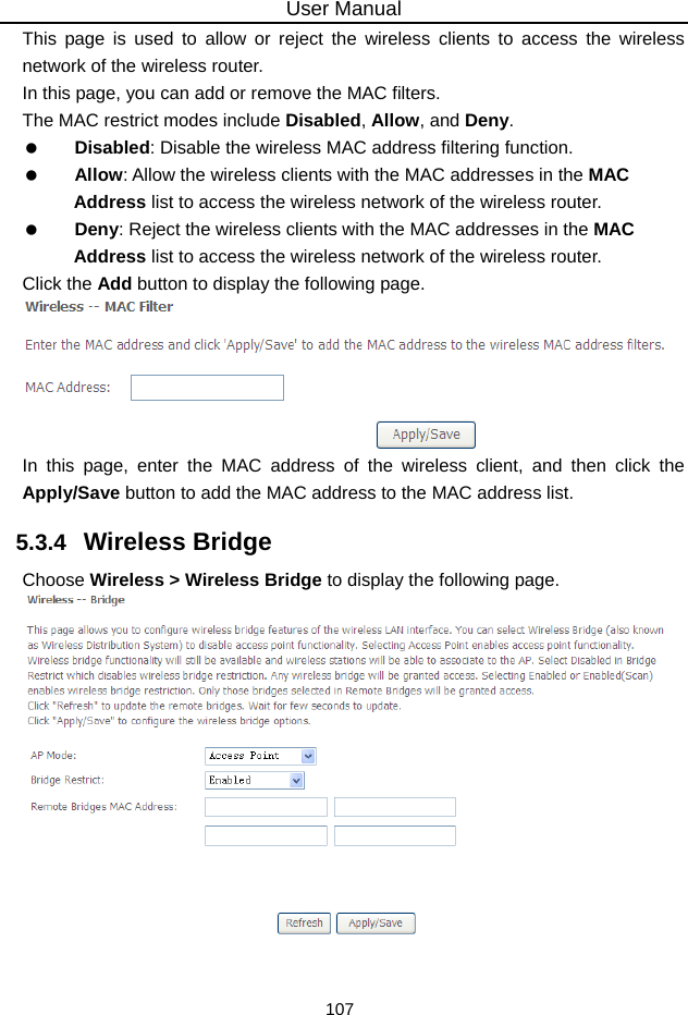 User Manual 107 This page is used to allow or reject the wireless clients to access the wireless network of the wireless router. In this page, you can add or remove the MAC filters. The MAC restrict modes include Disabled, Allow, and Deny.    Disabled: Disable the wireless MAC address filtering function.   Allow: Allow the wireless clients with the MAC addresses in the MAC Address list to access the wireless network of the wireless router.   Deny: Reject the wireless clients with the MAC addresses in the MAC Address list to access the wireless network of the wireless router. Click the Add button to display the following page.  In this page, enter the MAC address of the wireless client, and then click the Apply/Save button to add the MAC address to the MAC address list.   5.3.4   Wireless Bridge Choose Wireless &gt; Wireless Bridge to display the following page.   