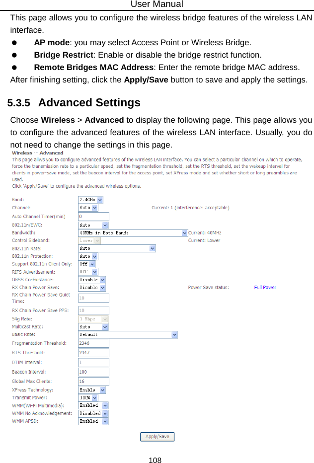 User Manual 108 This page allows you to configure the wireless bridge features of the wireless LAN interface.   AP mode: you may select Access Point or Wireless Bridge.   Bridge Restrict: Enable or disable the bridge restrict function.   Remote Bridges MAC Address: Enter the remote bridge MAC address. After finishing setting, click the Apply/Save button to save and apply the settings. 5.3.5   Advanced Settings Choose Wireless &gt; Advanced to display the following page. This page allows you to configure the advanced features of the wireless LAN interface. Usually, you do not need to change the settings in this page.   