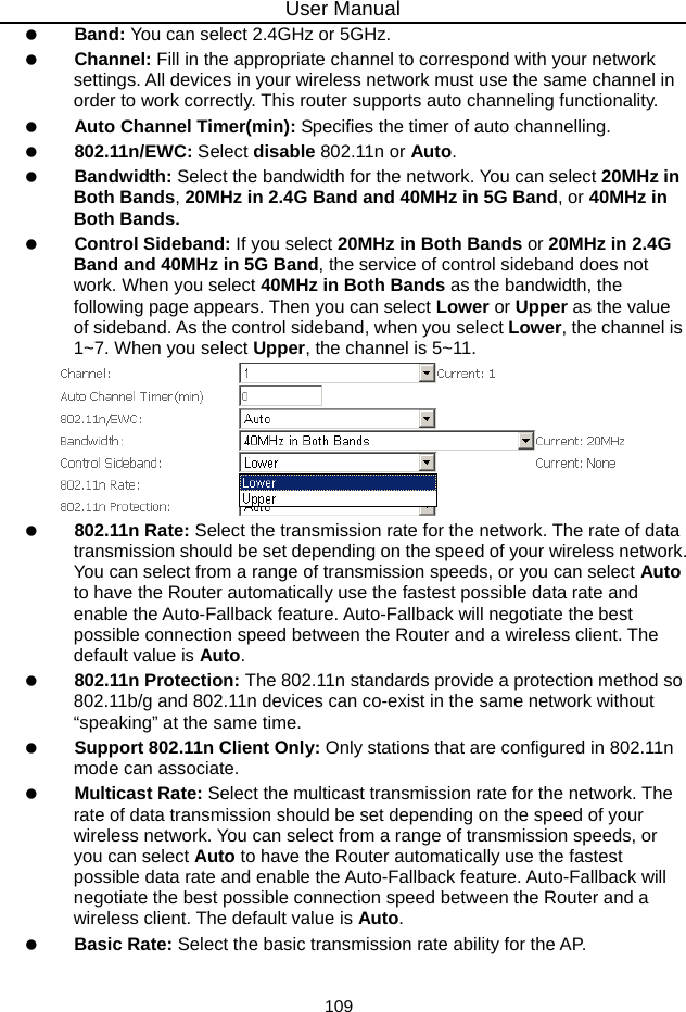 User Manual 109   Band: You can select 2.4GHz or 5GHz.   Channel: Fill in the appropriate channel to correspond with your network settings. All devices in your wireless network must use the same channel in order to work correctly. This router supports auto channeling functionality.   Auto Channel Timer(min): Specifies the timer of auto channelling.   802.11n/EWC: Select disable 802.11n or Auto.   Bandwidth: Select the bandwidth for the network. You can select 20MHz in Both Bands, 20MHz in 2.4G Band and 40MHz in 5G Band, or 40MHz in Both Bands.   Control Sideband: If you select 20MHz in Both Bands or 20MHz in 2.4G Band and 40MHz in 5G Band, the service of control sideband does not work. When you select 40MHz in Both Bands as the bandwidth, the following page appears. Then you can select Lower or Upper as the value of sideband. As the control sideband, when you select Lower, the channel is 1~7. When you select Upper, the channel is 5~11.    802.11n Rate: Select the transmission rate for the network. The rate of data transmission should be set depending on the speed of your wireless network. You can select from a range of transmission speeds, or you can select Auto to have the Router automatically use the fastest possible data rate and enable the Auto-Fallback feature. Auto-Fallback will negotiate the best possible connection speed between the Router and a wireless client. The default value is Auto.   802.11n Protection: The 802.11n standards provide a protection method so 802.11b/g and 802.11n devices can co-exist in the same network without “speaking” at the same time.     Support 802.11n Client Only: Only stations that are configured in 802.11n mode can associate.   Multicast Rate: Select the multicast transmission rate for the network. The rate of data transmission should be set depending on the speed of your wireless network. You can select from a range of transmission speeds, or you can select Auto to have the Router automatically use the fastest possible data rate and enable the Auto-Fallback feature. Auto-Fallback will negotiate the best possible connection speed between the Router and a wireless client. The default value is Auto.   Basic Rate: Select the basic transmission rate ability for the AP. 