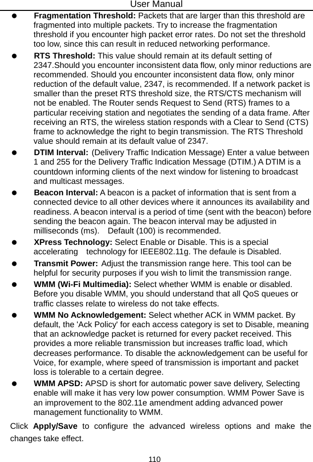 User Manual 110   Fragmentation Threshold: Packets that are larger than this threshold are fragmented into multiple packets. Try to increase the fragmentation threshold if you encounter high packet error rates. Do not set the threshold too low, since this can result in reduced networking performance.   RTS Threshold: This value should remain at its default setting of 2347.Should you encounter inconsistent data flow, only minor reductions are recommended. Should you encounter inconsistent data flow, only minor reduction of the default value, 2347, is recommended. If a network packet is smaller than the preset RTS threshold size, the RTS/CTS mechanism will not be enabled. The Router sends Request to Send (RTS) frames to a particular receiving station and negotiates the sending of a data frame. After receiving an RTS, the wireless station responds with a Clear to Send (CTS) frame to acknowledge the right to begin transmission. The RTS Threshold value should remain at its default value of 2347.   DTIM Interval: (Delivery Traffic Indication Message) Enter a value between 1 and 255 for the Delivery Traffic Indication Message (DTIM.) A DTIM is a countdown informing clients of the next window for listening to broadcast and multicast messages.   Beacon Interval: A beacon is a packet of information that is sent from a connected device to all other devices where it announces its availability and readiness. A beacon interval is a period of time (sent with the beacon) before sending the beacon again. The beacon interval may be adjusted in milliseconds (ms).    Default (100) is recommended.   XPress Technology: Select Enable or Disable. This is a special accelerating  technology for IEEE802.11g. The defaule is Disabled.   Transmit Power: Adjust the transmission range here. This tool can be helpful for security purposes if you wish to limit the transmission range.   WMM (Wi-Fi Multimedia): Select whether WMM is enable or disabled. Before you disable WMM, you should understand that all QoS queues or traffic classes relate to wireless do not take effects.   WMM No Acknowledgement: Select whether ACK in WMM packet. By default, the &apos;Ack Policy&apos; for each access category is set to Disable, meaning that an acknowledge packet is returned for every packet received. This provides a more reliable transmission but increases traffic load, which decreases performance. To disable the acknowledgement can be useful for Voice, for example, where speed of transmission is important and packet loss is tolerable to a certain degree.   WMM APSD: APSD is short for automatic power save delivery, Selecting enable will make it has very low power consumption. WMM Power Save is an improvement to the 802.11e amendment adding advanced power management functionality to WMM. Click  Apply/Save to configure the advanced wireless options and make the changes take effect. 