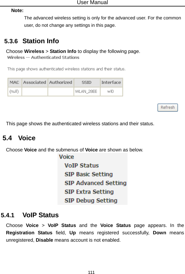 User Manual 111 Note: The advanced wireless setting is only for the advanced user. For the common user, do not change any settings in this page. 5.3.6   Station Info Choose Wireless &gt; Station Info to display the following page.   This page shows the authenticated wireless stations and their status. 5.4   Voice Choose Voice and the submenus of Voice are shown as below.  5.4.1   VoIP Status Choose  Voice &gt; VoIP Status and the Voice Status page appears. In the Registration Status field, Up means registered successfully, Down means unregistered, Disable means account is not enabled. 