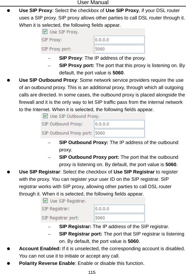 User Manual 115   Use SIP Proxy: Select the checkbox of Use SIP Proxy, if your DSL router uses a SIP proxy. SIP proxy allows other parties to call DSL router through it. When it is selected, the following fields appear.  – SIP Proxy: The IP address of the proxy. – SIP Proxy port: The port that this proxy is listening on. By default, the port value is 5060.   Use SIP Outbound Proxy: Some network service providers require the use of an outbound proxy. This is an additional proxy, through which all outgoing calls are directed. In some cases, the outbound proxy is placed alongside the firewall and it is the only way to let SIP traffic pass from the internal network to the Internet. When it is selected, the following fields appear.  – SIP Outbound Proxy: The IP address of the outbound proxy. – SIP Outbound Proxy port: The port that the outbound proxy is listening on. By default, the port value is 5060.   Use SIP Registrar: Select the checkbox of Use SIP Registrar to register with the proxy. You can register your user ID on the SIP registrar. SIP registrar works with SIP proxy, allowing other parties to call DSL router through it. When it is selected, the following fields appear.  – SIP Registrar: The IP address of the SIP registrar. – SIP Registrar port: The port that SIP registrar is listening on. By default, the port value is 5060.   Account Enabled: If it is unselected, the corresponding account is disabled. You can not use it to initiate or accept any call.   Polarity Reverse Enable: Enable or disable this function. 