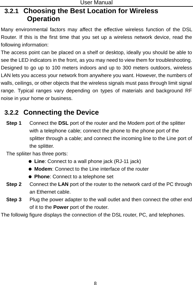 User Manual 8 3.2.1   Choosing the Best Location for Wireless Operation Many environmental factors may affect the effective wireless function of the DSL Router. If this is the first time that you set up a wireless network device, read the following information: The access point can be placed on a shelf or desktop, ideally you should be able to see the LED indicators in the front, as you may need to view them for troubleshooting. Designed to go up to 100 meters indoors and up to 300 meters outdoors, wireless LAN lets you access your network from anywhere you want. However, the numbers of walls, ceilings, or other objects that the wireless signals must pass through limit signal range. Typical ranges vary depending on types of materials and background RF noise in your home or business. 3.2.2   Connecting the Device Step 1  Connect the DSL port of the router and the Modem port of the splitter with a telephone cable; connect the phone to the phone port of the splitter through a cable; and connect the incoming line to the Line port of the splitter. The spliiter has three ports:   Line: Connect to a wall phone jack (RJ-11 jack)   Modem: Connect to the Line interface of the router   Phone: Connect to a telephone set Step 2  Connect the LAN port of the router to the network card of the PC through an Ethernet cable. Step 3  Plug the power adapter to the wall outlet and then connect the other end of it to the Power port of the router. The followig figure displays the connection of the DSL router, PC, and telephones. 