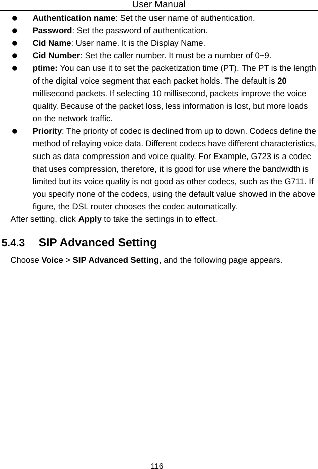 User Manual 116   Authentication name: Set the user name of authentication.   Password: Set the password of authentication.   Cid Name: User name. It is the Display Name.   Cid Number: Set the caller number. It must be a number of 0~9.   ptime: You can use it to set the packetization time (PT). The PT is the length of the digital voice segment that each packet holds. The default is 20 millisecond packets. If selecting 10 millisecond, packets improve the voice quality. Because of the packet loss, less information is lost, but more loads on the network traffic.   Priority: The priority of codec is declined from up to down. Codecs define the method of relaying voice data. Different codecs have different characteristics, such as data compression and voice quality. For Example, G723 is a codec that uses compression, therefore, it is good for use where the bandwidth is limited but its voice quality is not good as other codecs, such as the G711. If you specify none of the codecs, using the default value showed in the above figure, the DSL router chooses the codec automatically. After setting, click Apply to take the settings in to effect. 5.4.3   SIP Advanced Setting Choose Voice &gt; SIP Advanced Setting, and the following page appears. 
