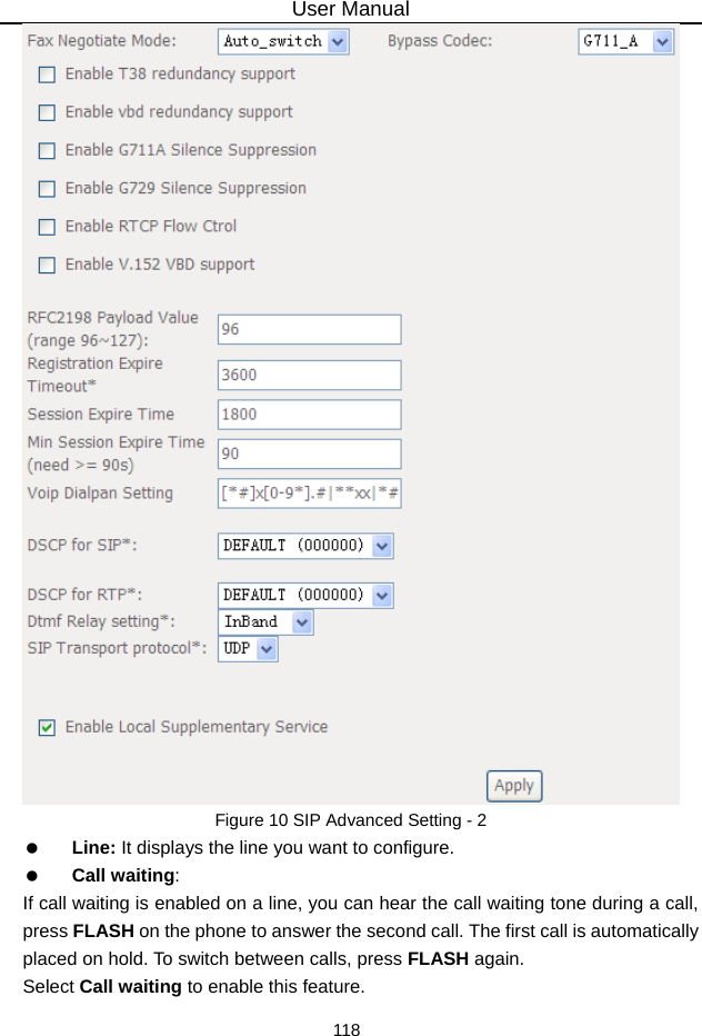 User Manual 118  Figure 10 SIP Advanced Setting - 2   Line: It displays the line you want to configure.   Call waiting: If call waiting is enabled on a line, you can hear the call waiting tone during a call, press FLASH on the phone to answer the second call. The first call is automatically placed on hold. To switch between calls, press FLASH again. Select Call waiting to enable this feature.   