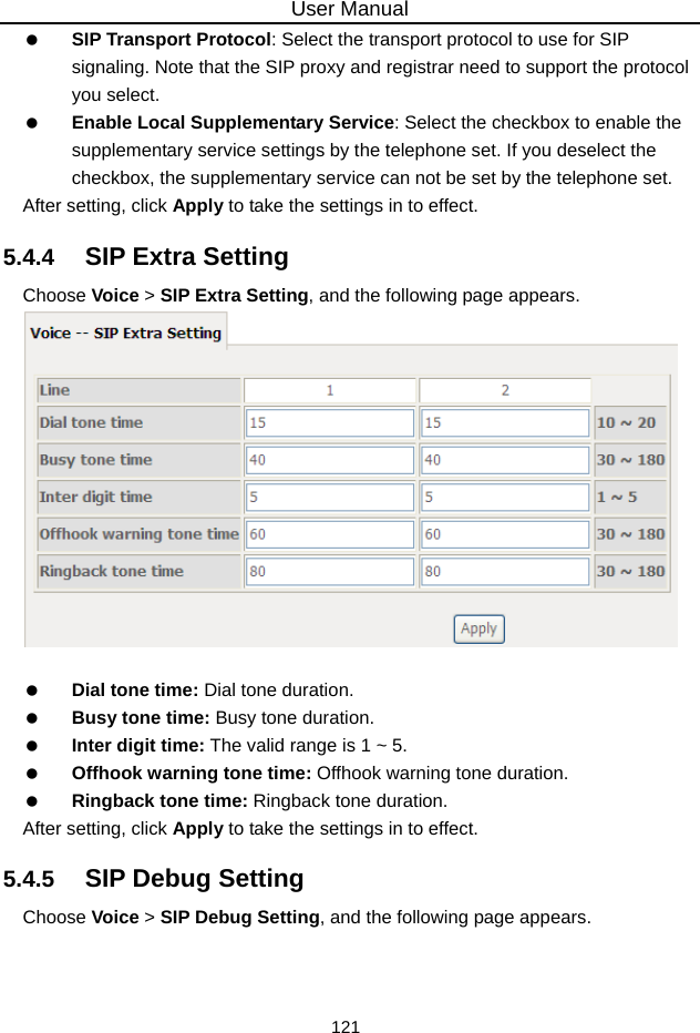 User Manual 121   SIP Transport Protocol: Select the transport protocol to use for SIP signaling. Note that the SIP proxy and registrar need to support the protocol you select.   Enable Local Supplementary Service: Select the checkbox to enable the supplementary service settings by the telephone set. If you deselect the checkbox, the supplementary service can not be set by the telephone set. After setting, click Apply to take the settings in to effect. 5.4.4   SIP Extra Setting Choose Voice &gt; SIP Extra Setting, and the following page appears.     Dial tone time: Dial tone duration.   Busy tone time: Busy tone duration.   Inter digit time: The valid range is 1 ~ 5.   Offhook warning tone time: Offhook warning tone duration.   Ringback tone time: Ringback tone duration. After setting, click Apply to take the settings in to effect. 5.4.5   SIP Debug Setting Choose Voice &gt; SIP Debug Setting, and the following page appears. 