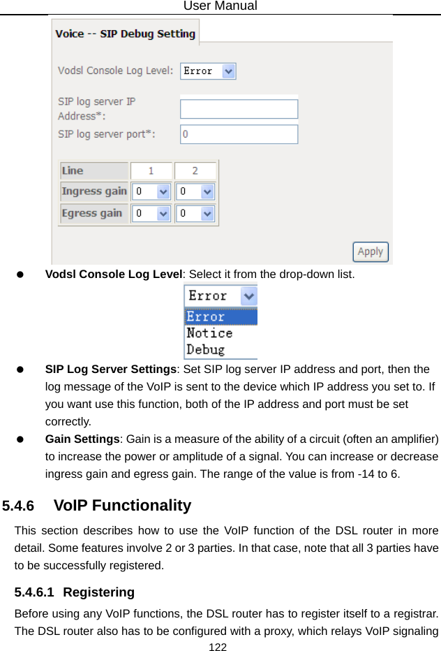 User Manual 122    Vodsl Console Log Level: Select it from the drop-down list.    SIP Log Server Settings: Set SIP log server IP address and port, then the log message of the VoIP is sent to the device which IP address you set to. If you want use this function, both of the IP address and port must be set correctly.   Gain Settings: Gain is a measure of the ability of a circuit (often an amplifier) to increase the power or amplitude of a signal. You can increase or decrease ingress gain and egress gain. The range of the value is from -14 to 6. 5.4.6   VoIP Functionality This section describes how to use the VoIP function of the DSL router in more detail. Some features involve 2 or 3 parties. In that case, note that all 3 parties have to be successfully registered. 5.4.6.1 Registering Before using any VoIP functions, the DSL router has to register itself to a registrar. The DSL router also has to be configured with a proxy, which relays VoIP signaling 
