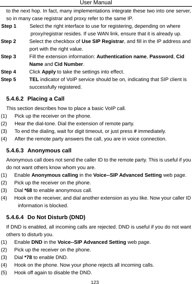 User Manual 123 to the next hop. In fact, many implementations integrate these two into one server, so in many case registrar and proxy refer to the same IP. Step 1  Select the right interface to use for registering, depending on where proxy/registrar resides. If use WAN link, ensure that it is already up. Step 2  Select the checkbox of Use SIP Registrar, and fill in the IP address and port with the right value. Step 3  Fill the extension information: Authentication name, Password, Cid Name and Cid Number. Step 4  Click Apply to take the settings into effect. Step 5  TEL indicator of VoIP service should be on, indicating that SIP client is successfully registered. 5.4.6.2  Placing a Call This section describes how to place a basic VoIP call. (1)   Pick up the receiver on the phone. (2)   Hear the dial-tone. Dial the extension of remote party. (3)   To end the dialing, wait for digit timeout, or just press # immediately. (4)   After the remote party answers the call, you are in voice connection. 5.4.6.3 Anonymous call Anonymous call does not send the caller ID to the remote party. This is useful if you do not want others know whom you are. (1)   Enable Anonymous calling in the Voice--SIP Advanced Setting web page. (2)   Pick up the receiver on the phone. (3)   Dial *68 to enable anonymous call. (4)   Hook on the receiver, and dial another extension as you like. Now your caller ID information is blocked. 5.4.6.4  Do Not Disturb (DND) If DND is enabled, all incoming calls are rejected. DND is useful if you do not want others to disturb you. (1)   Enable DND in the Voice--SIP Advanced Setting web page. (2)   Pick up the receiver on the phone. (3)   Dial *78 to enable DND. (4)   Hook on the phone. Now your phone rejects all incoming calls. (5)   Hook off again to disable the DND. 