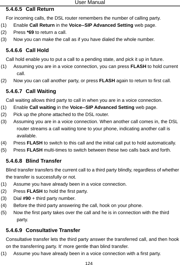 User Manual 124 5.4.6.5 Call Return For incoming calls, the DSL router remembers the number of calling party. (1)   Enable Call Return in the Voice--SIP Advanced Setting web page. (2)   Press *69 to return a call. (3)   Now you can make the call as if you have dialed the whole number. 5.4.6.6 Call Hold Call hold enable you to put a call to a pending state, and pick it up in future. (1)   Assuming you are in a voice connection, you can press FLASH to hold current call. (2)   Now you can call another party, or press FLASH again to return to first call. 5.4.6.7 Call Waiting Call waiting allows third party to call in when you are in a voice connection. (1)   Enable Call waiting in the Voice--SIP Advanced Setting web page. (2)   Pick up the phone attached to the DSL router. (3)   Assuming you are in a voice connection. When another call comes in, the DSL router streams a call waiting tone to your phone, indicating another call is available. (4)   Press FLASH to switch to this call and the initial call put to hold automatically. (5)   Press FLASH multi-times to switch between these two calls back and forth. 5.4.6.8 Blind Transfer Blind transfer transfers the current call to a third party blindly, regardless of whether the transfer is successfully or not. (1)   Assume you have already been in a voice connection. (2)   Press FLASH to hold the first party. (3)   Dial #90 + third party number. (4)   Before the third party answering the call, hook on your phone. (5)   Now the first party takes over the call and he is in connection with the third party. 5.4.6.9 Consultative Transfer Consultative transfer lets the third party answer the transferred call, and then hook on the transferring party. It’ more gentle than blind transfer. (1)   Assume you have already been in a voice connection with a first party. 