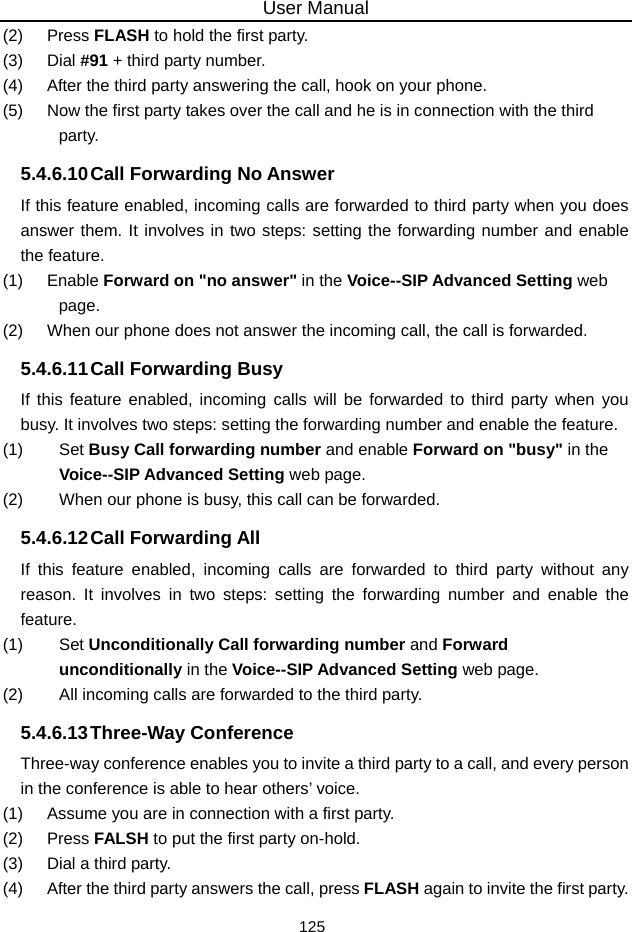 User Manual 125 (2)   Press FLASH to hold the first party. (3)   Dial #91 + third party number. (4)   After the third party answering the call, hook on your phone. (5)   Now the first party takes over the call and he is in connection with the third party. 5.4.6.10 Call Forwarding No Answer If this feature enabled, incoming calls are forwarded to third party when you does answer them. It involves in two steps: setting the forwarding number and enable the feature. (1)   Enable Forward on &quot;no answer&quot; in the Voice--SIP Advanced Setting web page. (2)   When our phone does not answer the incoming call, the call is forwarded. 5.4.6.11 Call Forwarding Busy If this feature enabled, incoming calls will be forwarded to third party when you busy. It involves two steps: setting the forwarding number and enable the feature. (1)   Set Busy Call forwarding number and enable Forward on &quot;busy&quot; in the Voice--SIP Advanced Setting web page. (2)   When our phone is busy, this call can be forwarded. 5.4.6.12 Call  Forwarding All If this feature enabled, incoming calls are forwarded to third party without any reason. It involves in two steps: setting the forwarding number and enable the feature. (1)   Set Unconditionally Call forwarding number and Forward unconditionally in the Voice--SIP Advanced Setting web page. (2)   All incoming calls are forwarded to the third party. 5.4.6.13 Three-Way Conference Three-way conference enables you to invite a third party to a call, and every person in the conference is able to hear others’ voice. (1)   Assume you are in connection with a first party. (2)   Press FALSH to put the first party on-hold. (3)   Dial a third party. (4)   After the third party answers the call, press FLASH again to invite the first party. 