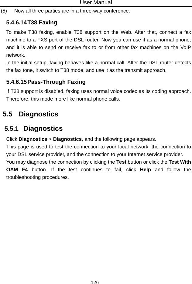 User Manual 126 (5)   Now all three parties are in a three-way conference. 5.4.6.14 T38  Faxing To make T38 faxing, enable T38 support on the Web. After that, connect a fax machine to a FXS port of the DSL router. Now you can use it as a normal phone, and it is able to send or receive fax to or from other fax machines on the VoIP network. In the initial setup, faxing behaves like a normal call. After the DSL router detects the fax tone, it switch to T38 mode, and use it as the transmit approach. 5.4.6.15 Pass-Through  Faxing If T38 support is disabled, faxing uses normal voice codec as its coding approach. Therefore, this mode more like normal phone calls. 5.5   Diagnostics 5.5.1   Diagnostics Click Diagnostics &gt; Diagnostics, and the following page appears. This page is used to test the connection to your local network, the connection to your DSL service provider, and the connection to your Internet service provider.   You may diagnose the connection by clicking the Test button or click the Test With OAM F4 button. If the test continues to fail, click Help and follow the troubleshooting procedures. 