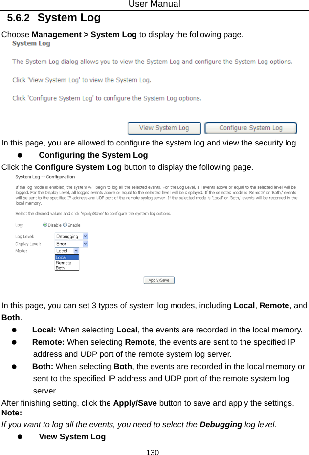 User Manual 130 5.6.2   System Log Choose Management &gt; System Log to display the following page.    In this page, you are allowed to configure the system log and view the security log.   Configuring the System Log Click the Configure System Log button to display the following page.   In this page, you can set 3 types of system log modes, including Local, Remote, and Both.   Local: When selecting Local, the events are recorded in the local memory.   Remote: When selecting Remote, the events are sent to the specified IP address and UDP port of the remote system log server.   Both: When selecting Both, the events are recorded in the local memory or sent to the specified IP address and UDP port of the remote system log server. After finishing setting, click the Apply/Save button to save and apply the settings. Note: If you want to log all the events, you need to select the Debugging log level.   View System Log 
