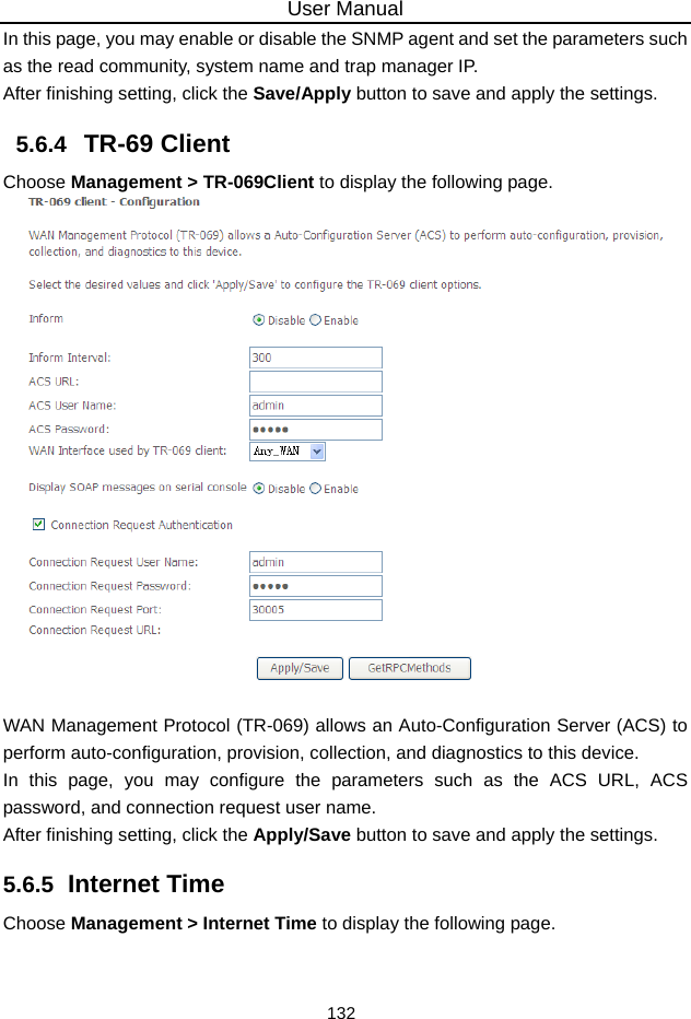 User Manual 132 In this page, you may enable or disable the SNMP agent and set the parameters such as the read community, system name and trap manager IP. After finishing setting, click the Save/Apply button to save and apply the settings. 5.6.4   TR-69 Client Choose Management &gt; TR-069Client to display the following page.     WAN Management Protocol (TR-069) allows an Auto-Configuration Server (ACS) to perform auto-configuration, provision, collection, and diagnostics to this device. In this page, you may configure the parameters such as the ACS URL, ACS password, and connection request user name. After finishing setting, click the Apply/Save button to save and apply the settings. 5.6.5  Internet Time Choose Management &gt; Internet Time to display the following page.   