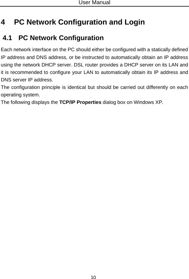 User Manual 10 4   PC Network Configuration and Login 4.1   PC Network Configuration Each network interface on the PC should either be configured with a statically defined IP address and DNS address, or be instructed to automatically obtain an IP address using the network DHCP server. DSL router provides a DHCP server on its LAN and it is recommended to configure your LAN to automatically obtain its IP address and DNS server IP address. The configuration principle is identical but should be carried out differently on each operating system. The following displays the TCP/IP Properties dialog box on Windows XP. 