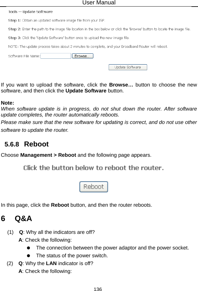 User Manual 136   If you want to upload the software, click the Browse…  button to choose the new software, and then click the Update Software button.  Note: When software update is in progress, do not shut down the router. After software update completes, the router automatically reboots. Please make sure that the new software for updating is correct, and do not use other software to update the router. 5.6.8   Reboot Choose Management &gt; Reboot and the following page appears.    In this page, click the Reboot button, and then the router reboots. 6   Q&amp;A (1)   Q: Why all the indicators are off? A: Check the following:    The connection between the power adaptor and the power socket.    The status of the power switch. (2)   Q: Why the LAN indicator is off? A: Check the following: 