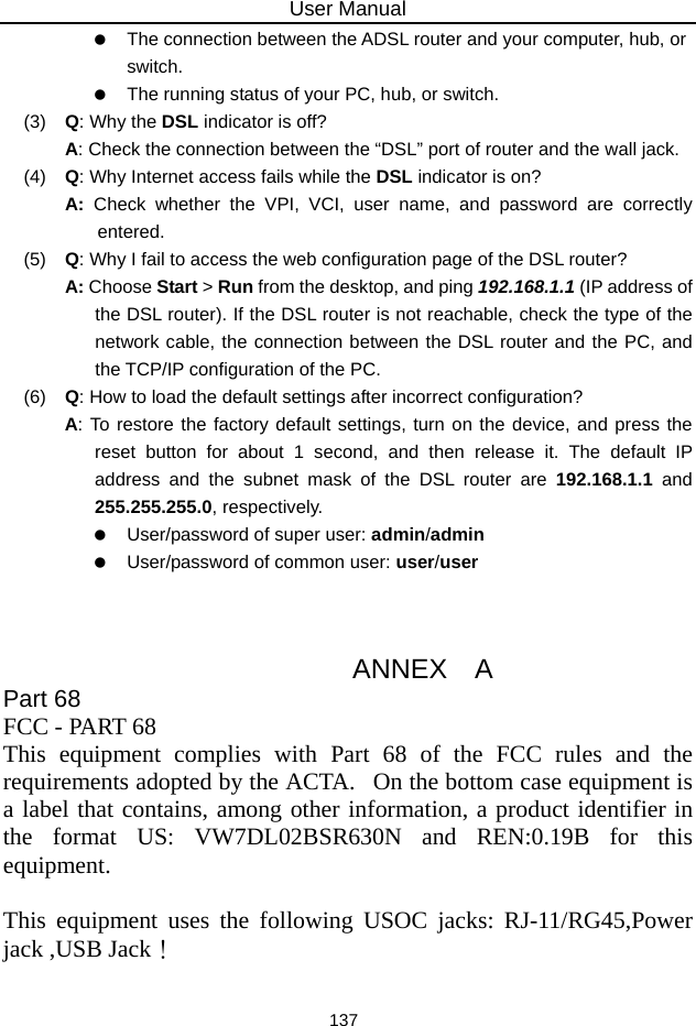 User Manual 137    The connection between the ADSL router and your computer, hub, or switch.    The running status of your PC, hub, or switch. (3)   Q: Why the DSL indicator is off? A: Check the connection between the “DSL” port of router and the wall jack. (4)   Q: Why Internet access fails while the DSL indicator is on? A:  Check whether the VPI, VCI, user name, and password are correctly entered. (5)   Q: Why I fail to access the web configuration page of the DSL router? A: Choose Start &gt; Run from the desktop, and ping 192.168.1.1 (IP address of the DSL router). If the DSL router is not reachable, check the type of the network cable, the connection between the DSL router and the PC, and the TCP/IP configuration of the PC. (6)   Q: How to load the default settings after incorrect configuration? A: To restore the factory default settings, turn on the device, and press the reset button for about 1 second, and then release it. The default IP address and the subnet mask of the DSL router are 192.168.1.1 and 255.255.255.0, respectively.      User/password of super user: admin/admin    User/password of common user: user/user                       ANNEX  A Part 68  FCC - PART 68   This equipment complies with Part 68 of the FCC rules and the requirements adopted by the ACTA.   On the bottom case equipment is a label that contains, among other information, a product identifier in the format US: VW7DL02BSR630N and REN:0.19B for this equipment.   This equipment uses the following USOC jacks: RJ-11/RG45,Power jack ,USB Jack！   