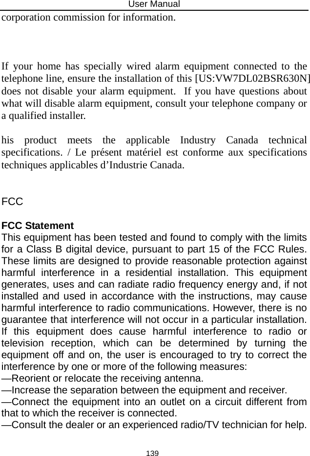 User Manual 139 corporation commission for information.      If your home has specially wired alarm equipment connected to the telephone line, ensure the installation of this [US:VW7DL02BSR630N] does not disable your alarm equipment.  If you have questions about what will disable alarm equipment, consult your telephone company or a qualified installer.    his product meets the applicable Industry Canada technical specifications. / Le présent matériel est conforme aux specifications techniques applicables d’Industrie Canada.     FCC   FCC Statement  This equipment has been tested and found to comply with the limits for a Class B digital device, pursuant to part 15 of the FCC Rules. These limits are designed to provide reasonable protection against harmful interference in a residential installation. This equipment generates, uses and can radiate radio frequency energy and, if not installed and used in accordance with the instructions, may cause harmful interference to radio communications. However, there is no guarantee that interference will not occur in a particular installation. If this equipment does cause harmful interference to radio or television reception, which can be determined by turning the equipment off and on, the user is encouraged to try to correct the interference by one or more of the following measures:   —Reorient or relocate the receiving antenna.  —Increase the separation between the equipment and receiver.   —Connect the equipment into an outlet on a circuit different from that to which the receiver is connected.   —Consult the dealer or an experienced radio/TV technician for help.    