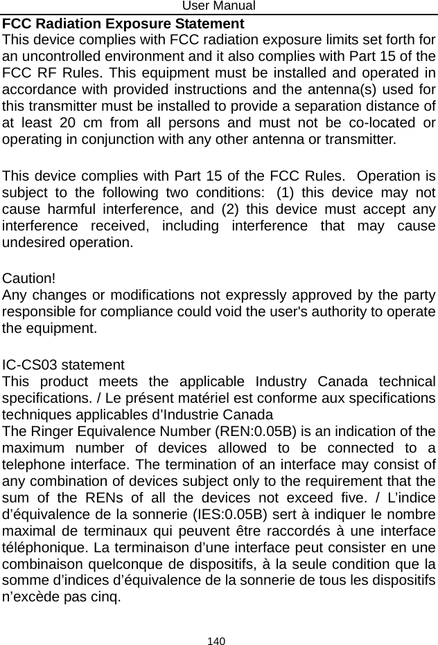 User Manual 140 FCC Radiation Exposure Statement  This device complies with FCC radiation exposure limits set forth for an uncontrolled environment and it also complies with Part 15 of the FCC RF Rules. This equipment must be installed and operated in accordance with provided instructions and the antenna(s) used for this transmitter must be installed to provide a separation distance of at least 20 cm from all persons and must not be co-located or operating in conjunction with any other antenna or transmitter.    This device complies with Part 15 of the FCC Rules.  Operation is subject to the following two conditions:  (1) this device may not cause harmful interference, and (2) this device must accept any interference received, including interference that may cause undesired operation.   Caution!    Any changes or modifications not expressly approved by the party responsible for compliance could void the user&apos;s authority to operate the equipment.   IC-CS03 statement  This product meets the applicable Industry Canada technical specifications. / Le présent matériel est conforme aux specifications techniques applicables d’Industrie Canada  The Ringer Equivalence Number (REN:0.05B) is an indication of the maximum number of devices allowed to be connected to a telephone interface. The termination of an interface may consist of any combination of devices subject only to the requirement that the sum of the RENs of all the devices not exceed five. / L’indice d’équivalence de la sonnerie (IES:0.05B) sert à indiquer le nombre maximal de terminaux qui peuvent être raccordés à une interface téléphonique. La terminaison d’une interface peut consister en une combinaison quelconque de dispositifs, à la seule condition que la somme d’indices d’équivalence de la sonnerie de tous les dispositifs n’excède pas cinq.   