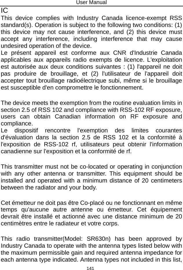 User Manual 141 IC    This device complies with Industry Canada licence-exempt RSS standard(s). Operation is subject to the following two conditions: (1) this device may not cause interference, and (2) this device must accept any interference, including interference that may cause undesired operation of the device.  Le présent appareil est conforme aux CNR d&apos;Industrie Canada applicables aux appareils radio exempts de licence. L&apos;exploitation est autorisée aux deux conditions suivantes : (1) l&apos;appareil ne doit pas produire de brouillage, et (2) l&apos;utilisateur de l&apos;appareil doit accepter tout brouillage radioélectrique subi, même si le brouillage est susceptible d&apos;en compromettre le fonctionnement.   The device meets the exemption from the routine evaluation limits in section 2.5 of RSS 102 and compliance with RSS-102 RF exposure, users can obtain Canadian information on RF exposure and compliance.   Le dispositif rencontre l&apos;exemption des limites courantes d&apos;évaluation dans la section 2.5 de RSS 102 et la conformité à l&apos;exposition de RSS-102 rf, utilisateurs peut obtenir l&apos;information canadienne sur l&apos;exposition et la conformité de rf.   This transmitter must not be co-located or operating in conjunction with any other antenna or transmitter. This equipment should be installed and operated with a minimum distance of 20 centimeters between the radiator and your body.   Cet émetteur ne doit pas être Co-placé ou ne fonctionnant en même temps qu&apos;aucune autre antenne ou émetteur. Cet équipement devrait être installé et actionné avec une distance minimum de 20 centimètres entre le radiateur et votre corps.   This radio transmitter(Model: SR630n) has been approved by Industry Canada to operate with the antenna types listed below with the maximum permissible gain and required antenna impedance for each antenna type indicated. Antenna types not included in this list, 