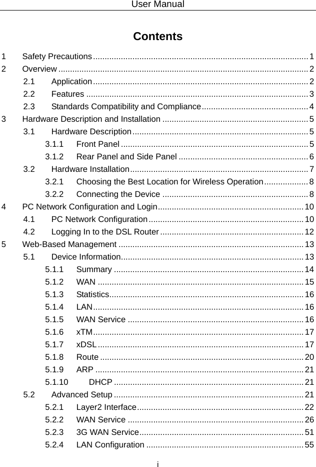 User Manual  i Contents 1 Safety Precautions ............................................................................................. 1 2 Overview ............................................................................................................ 2 2.1 Application ............................................................................................. 2 2.2 Features ................................................................................................ 3 2.3 Standards Compatibility and Compliance .............................................. 4 3 Hardware Description and Installation ............................................................... 5 3.1 Hardware Description ............................................................................ 5 3.1.1 Front Panel ................................................................................. 5 3.1.2 Rear Panel and Side Panel ........................................................ 6 3.2 Hardware Installation ............................................................................. 7 3.2.1 Choosing the Best Location for Wireless Operation ................... 8 3.2.2 Connecting the Device ............................................................... 8 4 PC Network Configuration and Login ............................................................... 10 4.1 PC Network Configuration ................................................................... 10 4.2 Logging In to the DSL Router .............................................................. 12 5 Web-Based Management ................................................................................ 13 5.1 Device Information ............................................................................... 13 5.1.1 Summary .................................................................................. 14 5.1.2 WAN ......................................................................................... 15 5.1.3 Statistics .................................................................................... 16 5.1.4 LAN ...........................................................................................  16 5.1.5 WAN Service ............................................................................ 16 5.1.6 xTM ...........................................................................................  17 5.1.7 xDSL ......................................................................................... 17 5.1.8 Route ........................................................................................ 20 5.1.9 ARP .......................................................................................... 21 5.1.10 DHCP .................................................................................. 21 5.2 Advanced Setup .................................................................................. 21 5.2.1 Layer2 Interface ........................................................................ 22 5.2.2 WAN Service ............................................................................ 26 5.2.3 3G WAN Service ....................................................................... 51 5.2.4 LAN Configuration .................................................................... 55 