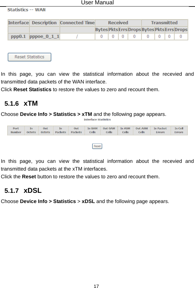 User Manual 17   In this page, you can view the statistical information about the recevied and transmitted data packets of the WAN interface.   Click Reset Statistics to restore the values to zero and recount them. 5.1.6   xTM Choose Device Info &gt; Statistics &gt; xTM and the following page appears.   In this page, you can view the statistical information about the recevied and transmitted data packets at the xTM interfaces.   Click the Reset button to restore the values to zero and recount them. 5.1.7   xDSL Choose Device Info &gt; Statistics &gt; xDSL and the following page appears. 