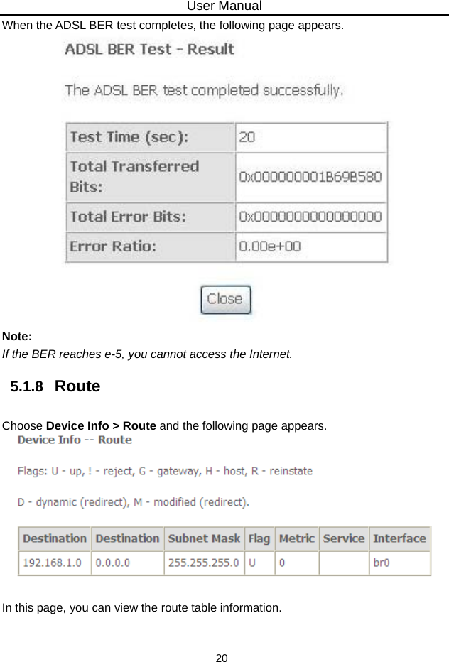 User Manual 20 When the ADSL BER test completes, the following page appears.    Note: If the BER reaches e-5, you cannot access the Internet. 5.1.8   Route Choose Device Info &gt; Route and the following page appears.     In this page, you can view the route table information. 