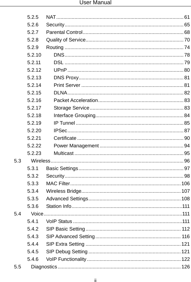 User Manual  ii 5.2.5 NAT ...........................................................................................  61 5.2.6 Security .....................................................................................  65 5.2.7 Parental Control ........................................................................ 68 5.2.8 Quality of Service...................................................................... 70 5.2.9 Routing ..................................................................................... 74 5.2.10 DNS .....................................................................................  78 5.2.11 DSL ..................................................................................... 79 5.2.12 UPnP ................................................................................... 80 5.2.13 DNS Proxy ........................................................................... 81 5.2.14 Print Server ......................................................................... 81 5.2.15 DLNA ................................................................................... 82 5.2.16 Packet Acceleration ............................................................. 83 5.2.17 Storage Service ................................................................... 83 5.2.18 Interface Grouping............................................................... 84 5.2.19 IP Tunnel ............................................................................. 85 5.2.20 IPSec ...................................................................................  87 5.2.21 Certificate ............................................................................ 90 5.2.22 Power Management ............................................................ 94 5.2.23 Multicast .............................................................................. 95 5.3 Wireless ...............................................................................................  96 5.3.1 Basic Settings ........................................................................... 97 5.3.2 Security .....................................................................................  98 5.3.3 MAC Filter ............................................................................... 106 5.3.4 Wireless Bridge....................................................................... 107 5.3.5 Advanced Settings .................................................................. 108 5.3.6 Station Info ...............................................................................111 5.4 Voice ...................................................................................................111 5.4.1 VoIP Status ..............................................................................111 5.4.2 SIP Basic Setting .................................................................... 112 5.4.3 SIP Advanced Setting ............................................................. 116 5.4.4 SIP Extra Setting .................................................................... 121 5.4.5 SIP Debug Setting .................................................................. 121 5.4.6 VoIP Functionality ................................................................... 122 5.5 Diagnostics ........................................................................................ 126 