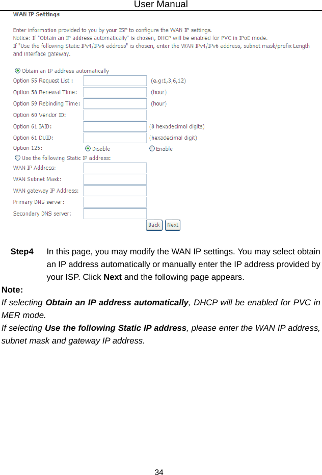 User Manual 34   Step4  In this page, you may modify the WAN IP settings. You may select obtain an IP address automatically or manually enter the IP address provided by your ISP. Click Next and the following page appears. Note: If selecting Obtain an IP address automatically, DHCP will be enabled for PVC in MER mode.   If selecting Use the following Static IP address, please enter the WAN IP address, subnet mask and gateway IP address. 