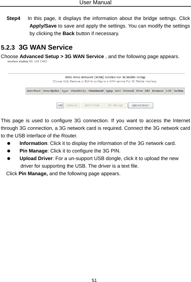 User Manual 51  Step4  In this page, it displays the information about the bridge settngs. Click Apply/Save to save and apply the settings. You can modify the settings by clicking the Back button if necessary. 5.2.3  3G WAN Service Choose Advanced Setup &gt; 3G WAN Service , and the following page appears.   This page is used to configure 3G connection. If you want to access the Internet through 3G connection, a 3G network card is required. Connect the 3G network card to the USB interface of the Router.   Information: Click it to display the information of the 3G network card.   Pin Manage: Click it to configure the 3G PIN.   Upload Driver: For a un-support USB dongle, click it to upload the new driver for supporting the USB. The driver is a text file. Click Pin Manage, and the following page appears. 